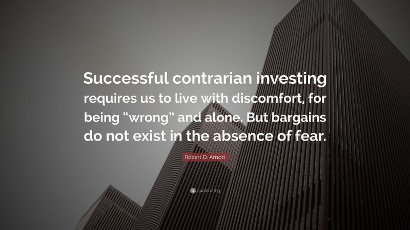 Robert D. Arnott Quote: “Successful contrarian investing requires us to live with discomfort, for being “wrong” and alone. But bargains do not exist in the absence of fear.”