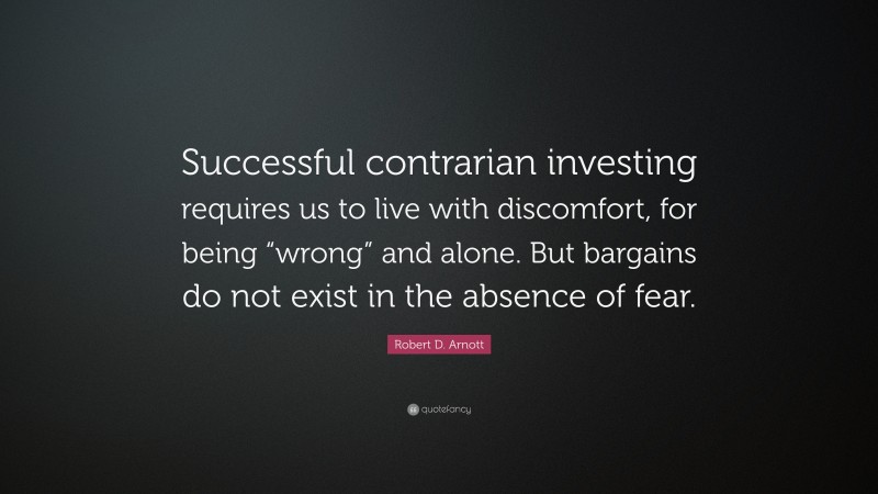 Robert D. Arnott Quote: “Successful contrarian investing requires us to live with discomfort, for being “wrong” and alone. But bargains do not exist in the absence of fear.”