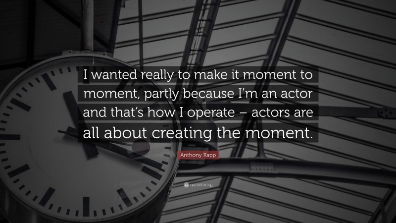 Anthony Rapp Quote: “I wanted really to make it moment to moment, partly because I’m an actor and that’s how I operate – actors are all about creating the moment.”