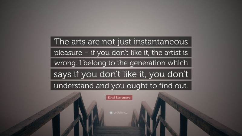 Ethel Barrymore Quote: “The arts are not just instantaneous pleasure – if you don’t like it, the artist is wrong. I belong to the generation which says if you don’t like it, you don’t understand and you ought to find out.”