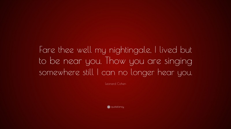 Leonard Cohen Quote: “Fare thee well my nightingale, I lived but to be near you. Thow you are singing somewhere still I can no longer hear you.”