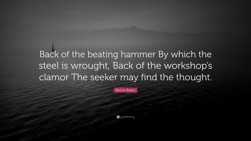 Berton Braley Quote: “Back of the beating hammer By which the steel is wrought, Back of the workshop’s clamor The seeker may find the thought.”