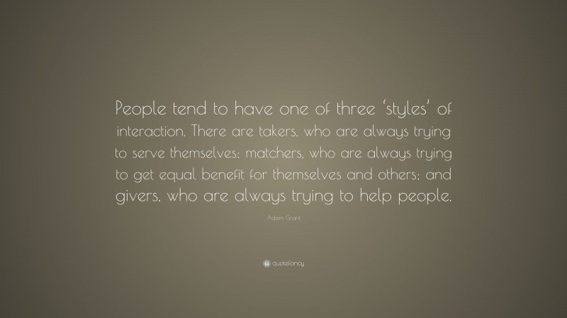Adam Grant Quote: “People tend to have one of three ‘styles’ of interaction. There are takers, who are always trying to serve themselves; matchers, who are always trying to get equal benefit for themselves and others; and givers, who are always trying to help people.”