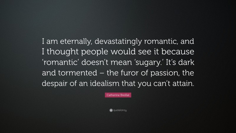 Catherine Breillat Quote: “I am eternally, devastatingly romantic, and I thought people would see it because ‘romantic’ doesn’t mean ‘sugary.’ It’s dark and tormented – the furor of passion, the despair of an idealism that you can’t attain.”