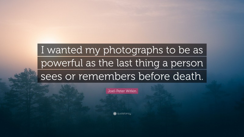 Joel-Peter Witkin Quote: “I wanted my photographs to be as powerful as the last thing a person sees or remembers before death.”
