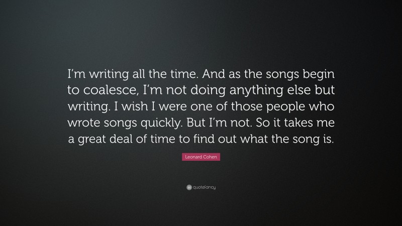 Leonard Cohen Quote: “I’m writing all the time. And as the songs begin to coalesce, I’m not doing anything else but writing. I wish I were one of those people who wrote songs quickly. But I’m not. So it takes me a great deal of time to find out what the song is.”