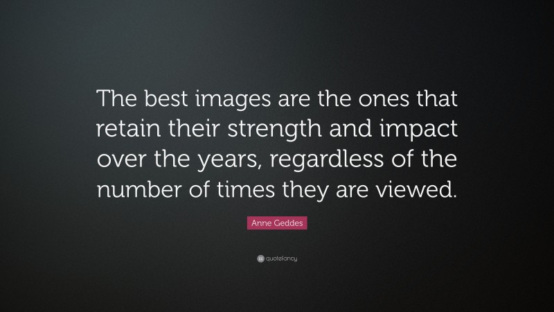 Anne Geddes Quote: “The best images are the ones that retain their strength and impact over the years, regardless of the number of times they are viewed.”