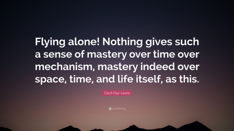 Cecil Day-Lewis Quote: “Flying alone! Nothing gives such a sense of mastery over time over mechanism, mastery indeed over space, time, and life itself, as this.”