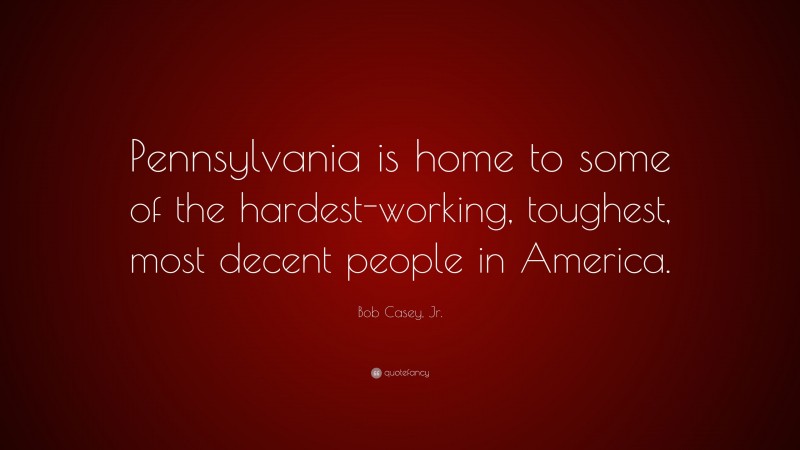 Bob Casey, Jr. Quote: “Pennsylvania is home to some of the hardest-working, toughest, most decent people in America.”