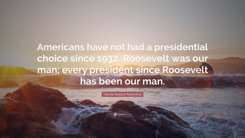 Harold Wallace Rosenthal Quote: “Americans have not had a presidential choice since 1932. Roosevelt was our man; every president since Roosevelt has been our man.”