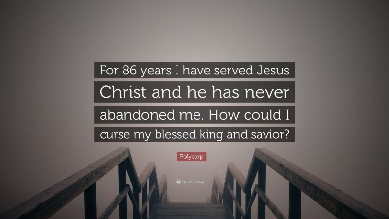 Polycarp Quote: “For 86 years I have served Jesus Christ and he has never abandoned me. How could I curse my blessed king and savior?”