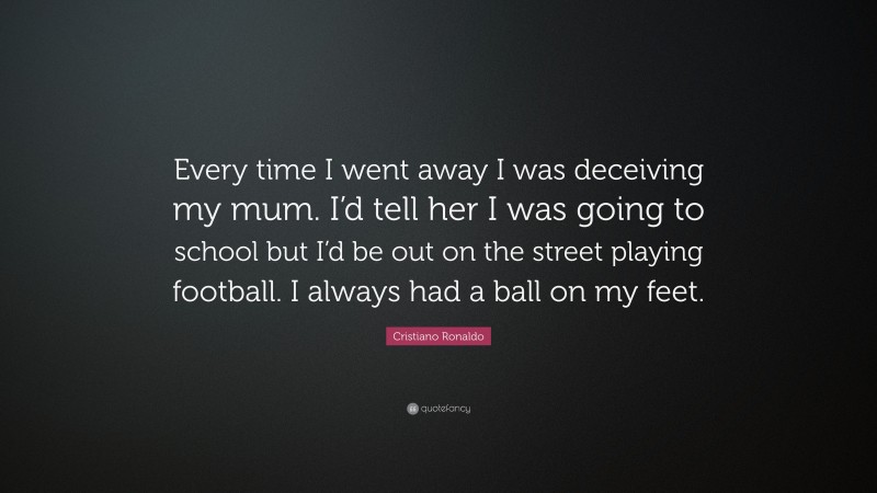Cristiano Ronaldo Quote: “Every time I went away I was deceiving my mum. I’d tell her I was going to school but I’d be out on the street playing football. I always had a ball on my feet.”