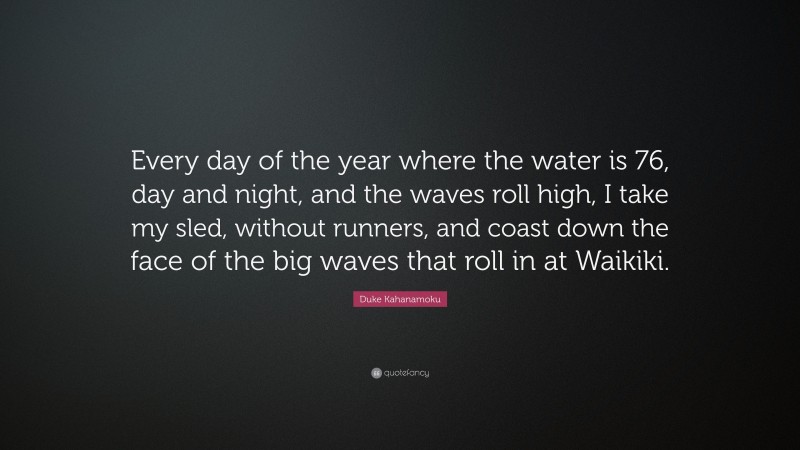 Duke Kahanamoku Quote: “Every day of the year where the water is 76, day and night, and the waves roll high, I take my sled, without runners, and coast down the face of the big waves that roll in at Waikiki.”