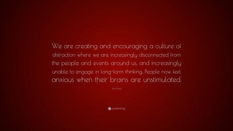 Joe Kraus Quote: “We are creating and encouraging a culture of distraction where we are increasingly disconnected from the people and events around us, and increasingly unable to engage in long-form thinking. People now feel anxious when their brains are unstimulated.”