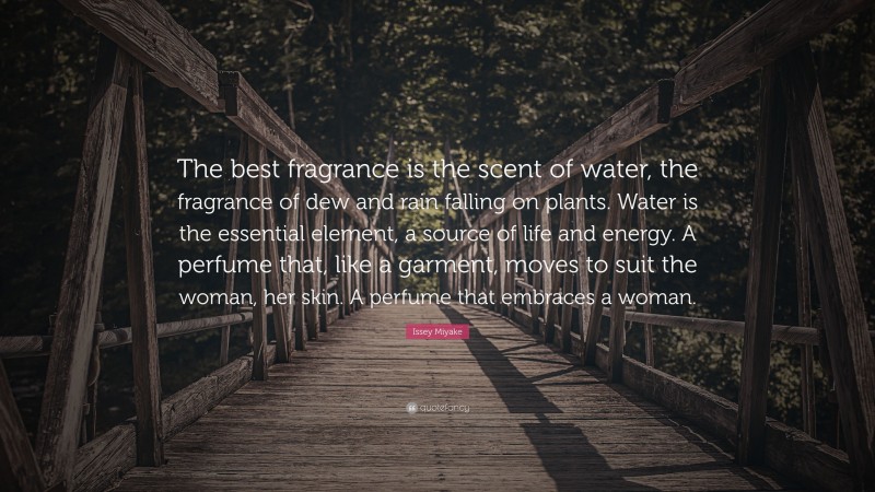 Issey Miyake Quote: “The best fragrance is the scent of water, the fragrance of dew and rain falling on plants. Water is the essential element, a source of life and energy. A perfume that, like a garment, moves to suit the woman, her skin. A perfume that embraces a woman.”