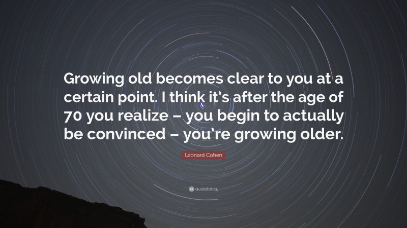 Leonard Cohen Quote: “Growing old becomes clear to you at a certain point. I think it’s after the age of 70 you realize – you begin to actually be convinced – you’re growing older.”