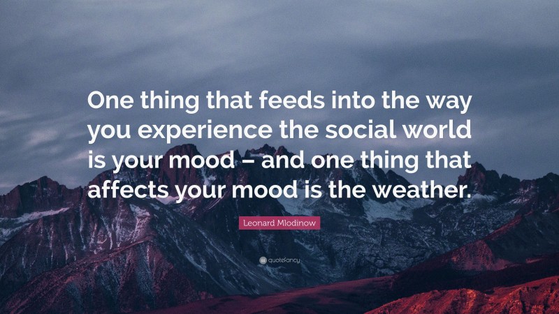 Leonard Mlodinow Quote: “One thing that feeds into the way you experience the social world is your mood – and one thing that affects your mood is the weather.”