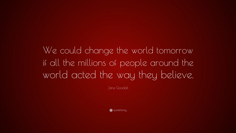 Jane Goodall Quote: “We could change the world tomorrow if all the millions of people around the world acted the way they believe.”