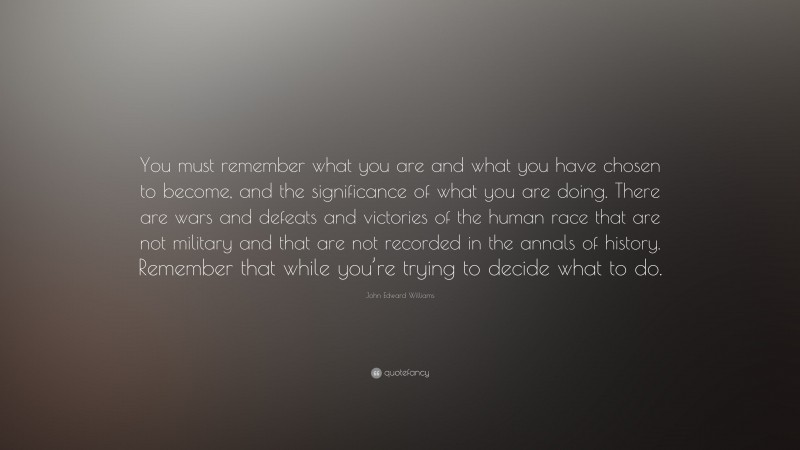 John Edward Williams Quote: “You must remember what you are and what you have chosen to become, and the significance of what you are doing. There are wars and defeats and victories of the human race that are not military and that are not recorded in the annals of history. Remember that while you’re trying to decide what to do.”