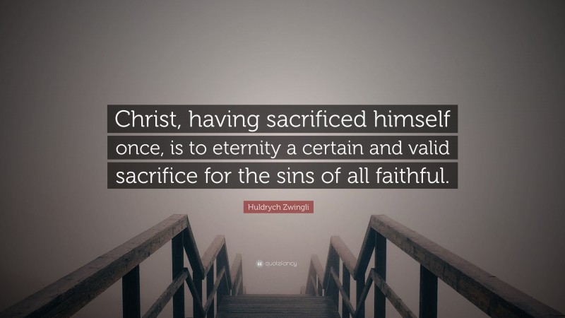 Huldrych Zwingli Quote: “Christ, having sacrificed himself once, is to eternity a certain and valid sacrifice for the sins of all faithful.”