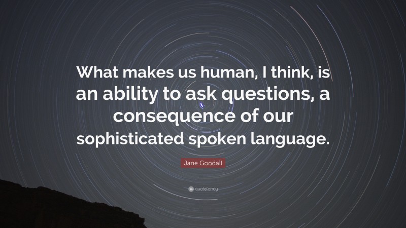 Jane Goodall Quote: “What makes us human, I think, is an ability to ask questions, a consequence of our sophisticated spoken language.”