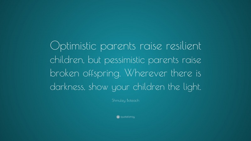 Shmuley Boteach Quote: “Optimistic parents raise resilient children, but pessimistic parents raise broken offspring. Wherever there is darkness, show your children the light.”