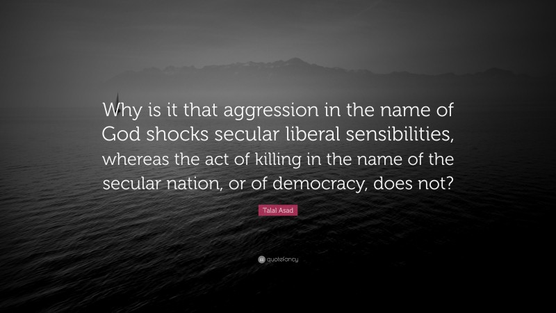 Talal Asad Quote: “Why is it that aggression in the name of God shocks secular liberal sensibilities, whereas the act of killing in the name of the secular nation, or of democracy, does not?”