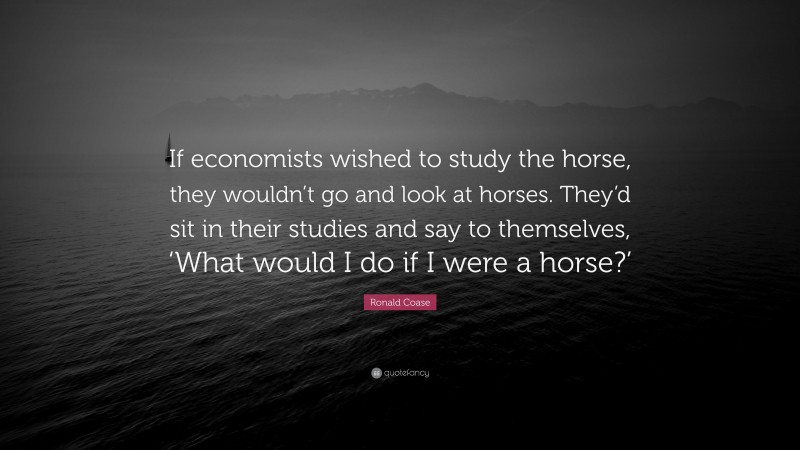 Ronald Coase Quote: “If economists wished to study the horse, they wouldn’t go and look at horses. They’d sit in their studies and say to themselves, ‘What would I do if I were a horse?’”