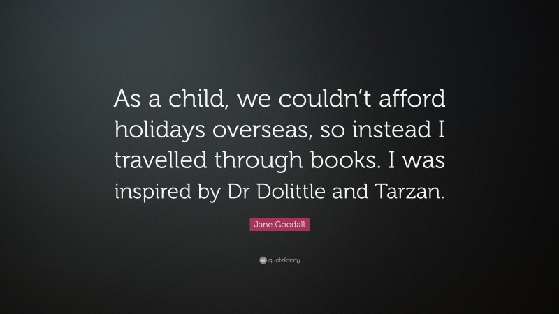 Jane Goodall Quote: “As a child, we couldn’t afford holidays overseas, so instead I travelled through books. I was inspired by Dr Dolittle and Tarzan.”