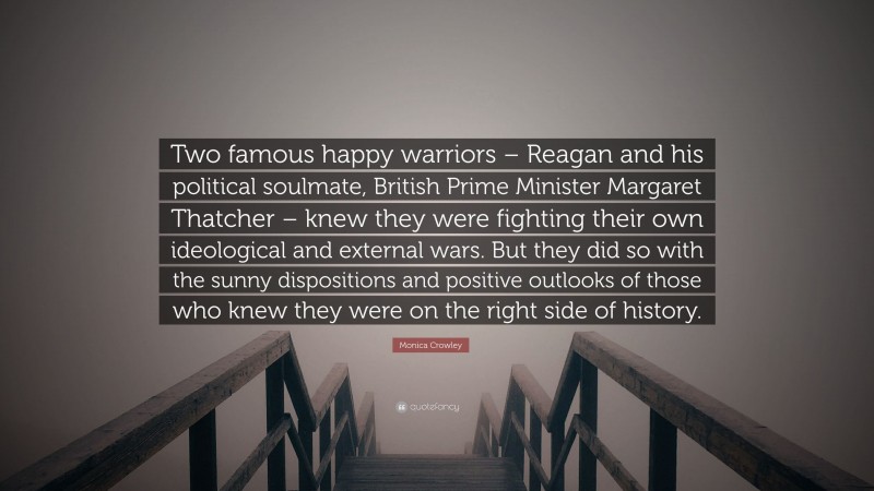 Monica Crowley Quote: “Two famous happy warriors – Reagan and his political soulmate, British Prime Minister Margaret Thatcher – knew they were fighting their own ideological and external wars. But they did so with the sunny dispositions and positive outlooks of those who knew they were on the right side of history.”