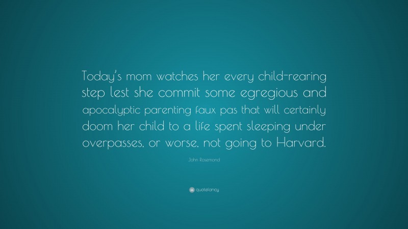 John Rosemond Quote: “Today’s mom watches her every child-rearing step lest she commit some egregious and apocalyptic parenting faux pas that will certainly doom her child to a life spent sleeping under overpasses, or worse, not going to Harvard.”