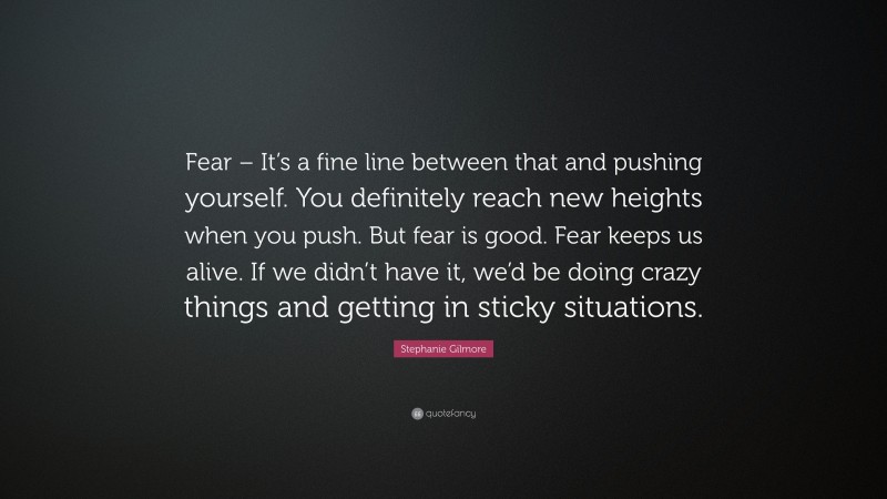 Stephanie Gilmore Quote: “Fear – It’s a fine line between that and pushing yourself. You definitely reach new heights when you push. But fear is good. Fear keeps us alive. If we didn’t have it, we’d be doing crazy things and getting in sticky situations.”