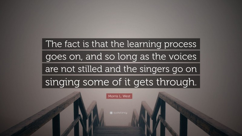 Morris L. West Quote: “The fact is that the learning process goes on, and so long as the voices are not stilled and the singers go on singing some of it gets through.”
