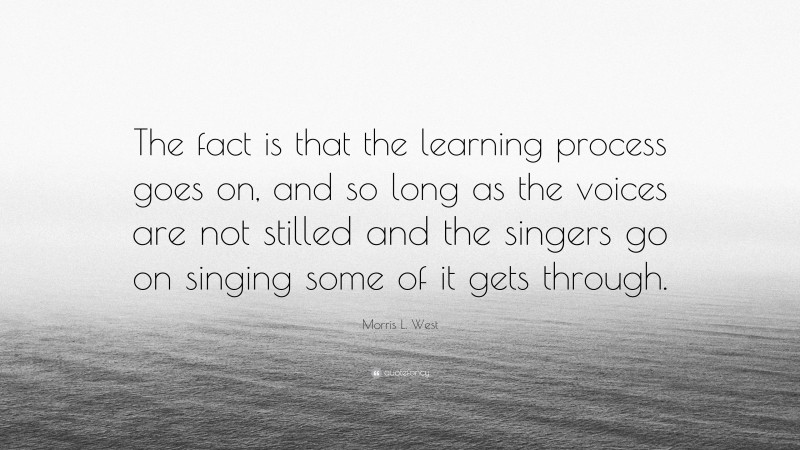 Morris L. West Quote: “The fact is that the learning process goes on, and so long as the voices are not stilled and the singers go on singing some of it gets through.”