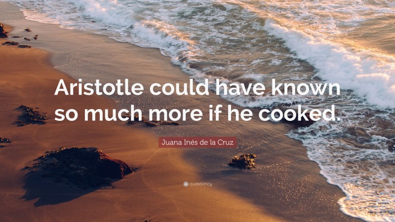 Juana Inés de la Cruz Quote: “Aristotle could have known so much more if he cooked.”