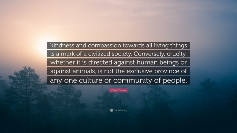 César Chávez Quote: “Kindness and compassion towards all living things is a mark of a civilized society. Conversely, cruelty, whether it is directed against human beings or against animals, is not the exclusive province of any one culture or community of people.”