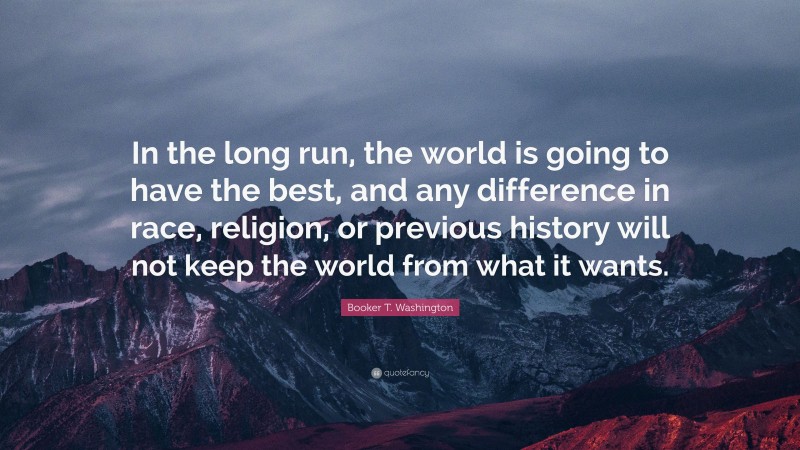 Booker T. Washington Quote: “In the long run, the world is going to have the best, and any difference in race, religion, or previous history will not keep the world from what it wants.”