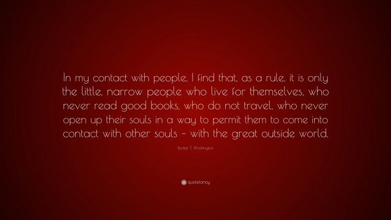 Booker T. Washington Quote: “In my contact with people, I find that, as a rule, it is only the little, narrow people who live for themselves, who never read good books, who do not travel, who never open up their souls in a way to permit them to come into contact with other souls – with the great outside world.”