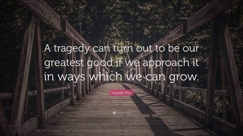Louise Hay Quote: “A tragedy can turn out to be our greatest good if we approach it in ways which we can grow.”