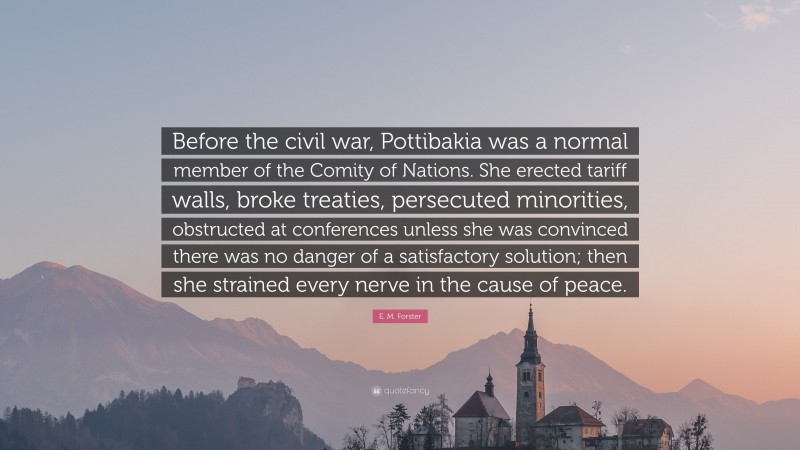 E. M. Forster Quote: “Before the civil war, Pottibakia was a normal member of the Comity of Nations. She erected tariff walls, broke treaties, persecuted minorities, obstructed at conferences unless she was convinced there was no danger of a satisfactory solution; then she strained every nerve in the cause of peace.”
