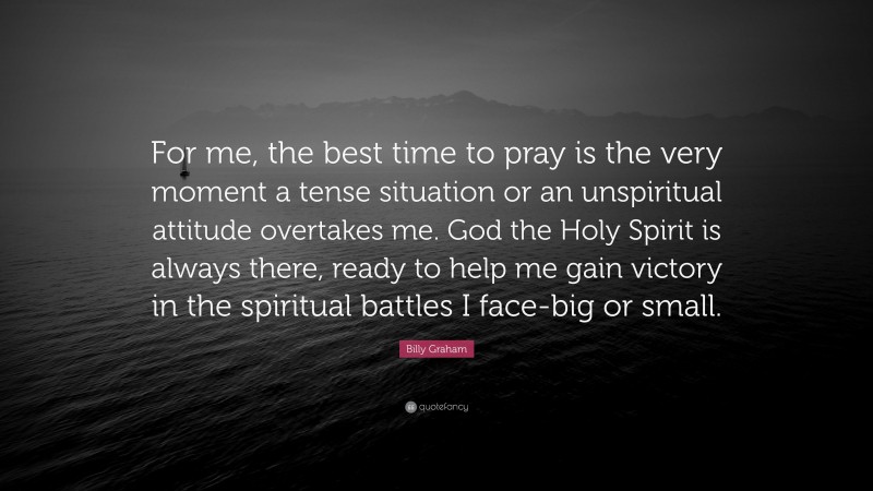 Billy Graham Quote: “For me, the best time to pray is the very moment a tense situation or an unspiritual attitude overtakes me. God the Holy Spirit is always there, ready to help me gain victory in the spiritual battles I face-big or small.”