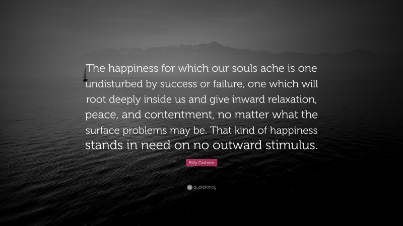 Billy Graham Quote: “The happiness for which our souls ache is one undisturbed by success or failure, one which will root deeply inside us and give inward relaxation, peace, and contentment, no matter what the surface problems may be. That kind of happiness stands in need on no outward stimulus.”