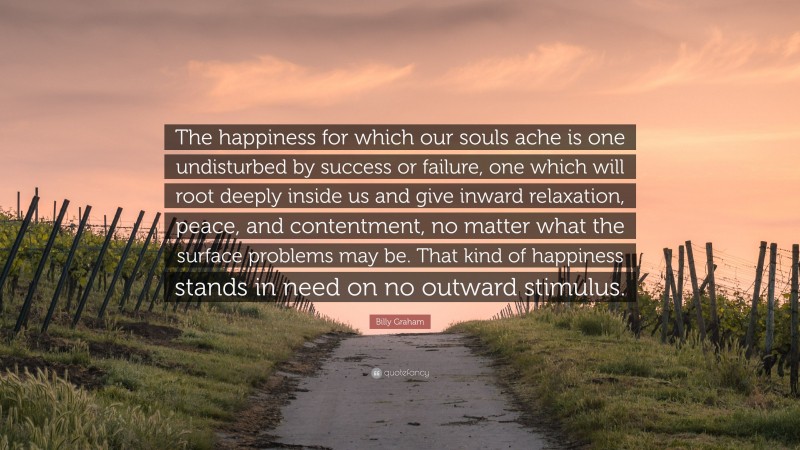 Billy Graham Quote: “The happiness for which our souls ache is one undisturbed by success or failure, one which will root deeply inside us and give inward relaxation, peace, and contentment, no matter what the surface problems may be. That kind of happiness stands in need on no outward stimulus.”