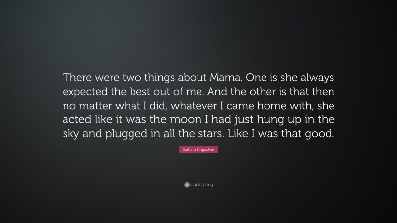 Barbara Kingsolver Quote: “There were two things about Mama. One is she always expected the best out of me. And the other is that then no matter what I did, whatever I came home with, she acted like it was the moon I had just hung up in the sky and plugged in all the stars. Like I was that good.”