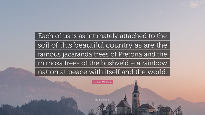 Nelson Mandela Quote: “Each of us is as intimately attached to the soil of this beautiful country as are the famous jacaranda trees of Pretoria and the mimosa trees of the bushveld – a rainbow nation at peace with itself and the world.”