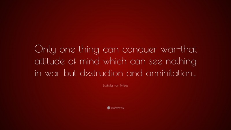 Ludwig von Mises Quote: “Only one thing can conquer war-that attitude of mind which can see nothing in war but destruction and annihilation...”