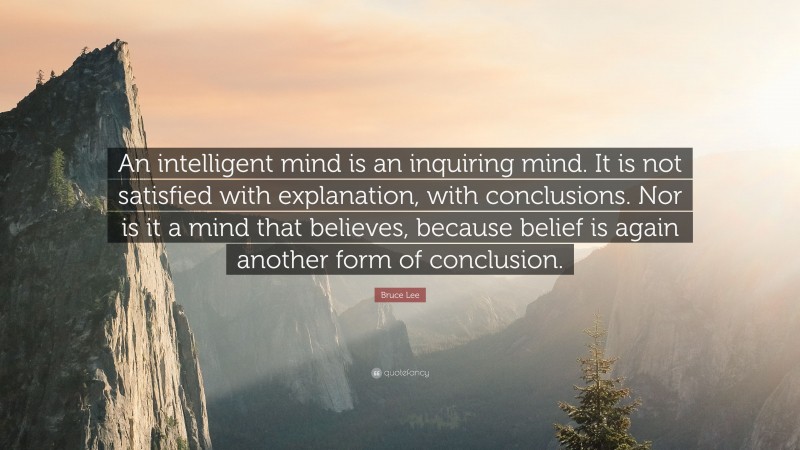 Bruce Lee Quote: “An intelligent mind is an inquiring mind. It is not satisfied with explanation, with conclusions. Nor is it a mind that believes, because belief is again another form of conclusion.”