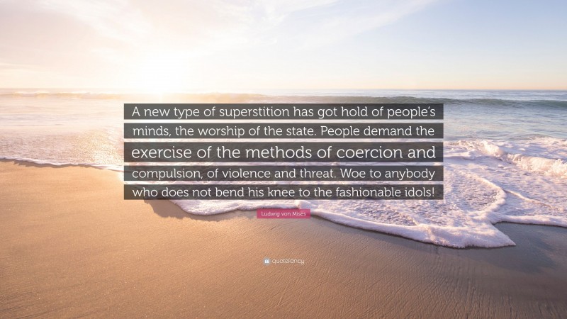 Ludwig von Mises Quote: “A new type of superstition has got hold of people’s minds, the worship of the state. People demand the exercise of the methods of coercion and compulsion, of violence and threat. Woe to anybody who does not bend his knee to the fashionable idols!”