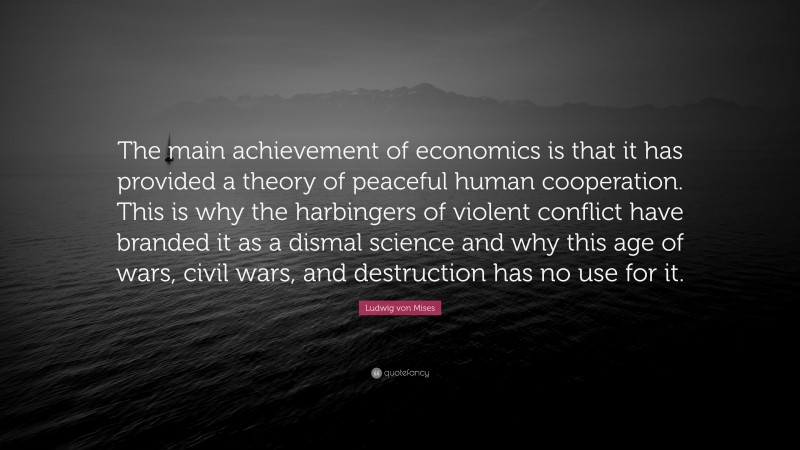 Ludwig von Mises Quote: “The main achievement of economics is that it has provided a theory of peaceful human cooperation. This is why the harbingers of violent conflict have branded it as a dismal science and why this age of wars, civil wars, and destruction has no use for it.”