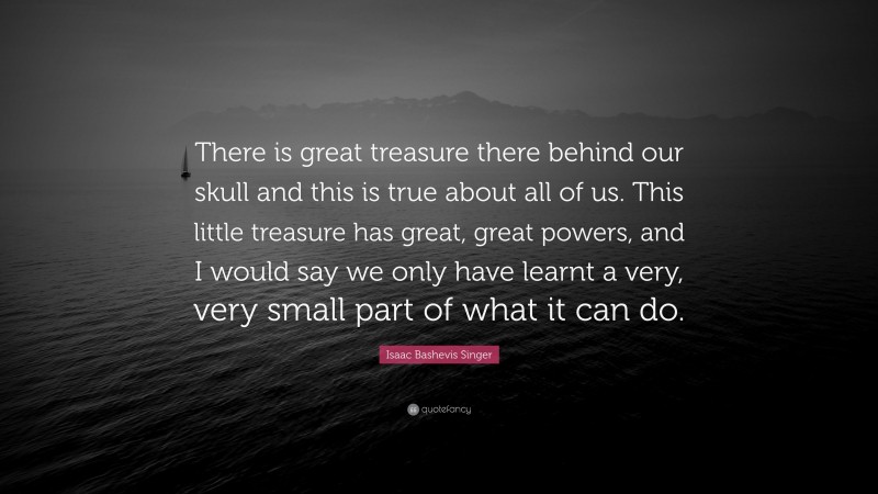 Isaac Bashevis Singer Quote: “There is great treasure there behind our skull and this is true about all of us. This little treasure has great, great powers, and I would say we only have learnt a very, very small part of what it can do.”